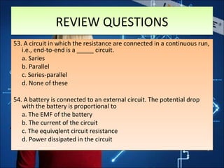 REVIEW QUESTIONSREVIEW QUESTIONS
53. A circuit in which the resistance are connected in a continuous run,
i.e., end-to-end is a _____ circuit.
a. Saries
b. Parallel
c. Series-parallel
d. None of these
54. A battery is connected to an external circuit. The potential drop
with the battery is proportional to
a. The EMF of the battery
b. The current of the circuit
c. The equivqlent circuit resistance
d. Power dissipated in the circuit
53. A circuit in which the resistance are connected in a continuous run,
i.e., end-to-end is a _____ circuit.
a. Saries
b. Parallel
c. Series-parallel
d. None of these
54. A battery is connected to an external circuit. The potential drop
with the battery is proportional to
a. The EMF of the battery
b. The current of the circuit
c. The equivqlent circuit resistance
d. Power dissipated in the circuit
 