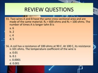 REVIEW QUESTIONSREVIEW QUESTIONS
55. Two wires A and B have the same cross-sectional area and are
made of the same material. Ra = 600 ohms and Rb = 100 ohms. The
number of times A is longer tahn B is
a. 6
b. 2
c. 4
d. 5
56. A coil has a resistance of 100 ohms at 90 C. At 100 C, its resistance
is 101 ohms. The temperature coefficient of the wire is
a. 0.01
b. 0.1
c. 0.0001
d. 0.001
55. Two wires A and B have the same cross-sectional area and are
made of the same material. Ra = 600 ohms and Rb = 100 ohms. The
number of times A is longer tahn B is
a. 6
b. 2
c. 4
d. 5
56. A coil has a resistance of 100 ohms at 90 C. At 100 C, its resistance
is 101 ohms. The temperature coefficient of the wire is
a. 0.01
b. 0.1
c. 0.0001
d. 0.001
 