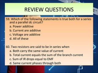 REVIEW QUESTIONSREVIEW QUESTIONS
59. Which of the following statements is true both for a series
and a parallel dc circuit?
a. Power additive
b. Current are additive
c. Voltage are additive
d. All of these
60. Two resistors are said to be in series when
a. Both carry the same value of current
b. Total current equals the sum of the branch current
c. Sum of IR drops equal to EMF
d. Same current phases through both
59. Which of the following statements is true both for a series
and a parallel dc circuit?
a. Power additive
b. Current are additive
c. Voltage are additive
d. All of these
60. Two resistors are said to be in series when
a. Both carry the same value of current
b. Total current equals the sum of the branch current
c. Sum of IR drops equal to EMF
d. Same current phases through both
 