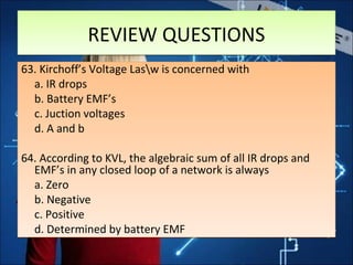 REVIEW QUESTIONSREVIEW QUESTIONS
63. Kirchoff’s Voltage Lasw is concerned with
a. IR drops
b. Battery EMF’s
c. Juction voltages
d. A and b
64. According to KVL, the algebraic sum of all IR drops and
EMF’s in any closed loop of a network is always
a. Zero
b. Negative
c. Positive
d. Determined by battery EMF
63. Kirchoff’s Voltage Lasw is concerned with
a. IR drops
b. Battery EMF’s
c. Juction voltages
d. A and b
64. According to KVL, the algebraic sum of all IR drops and
EMF’s in any closed loop of a network is always
a. Zero
b. Negative
c. Positive
d. Determined by battery EMF
 