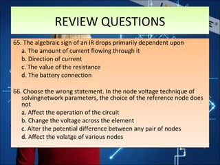 REVIEW QUESTIONSREVIEW QUESTIONS
65. The algebraic sign of an IR drops primarily dependent upon
a. The amount of current flowing through it
b. Direction of current
c. The value of the resistance
d. The battery connection
66. Choose the wrong statement. In the node voltage technique of
solvingnetwork parameters, the choice of the reference node does
not
a. Affect the operation of the circuit
b. Change the voltage across the element
c. Alter the potential difference between any pair of nodes
d. Affect the volatge of various nodes
65. The algebraic sign of an IR drops primarily dependent upon
a. The amount of current flowing through it
b. Direction of current
c. The value of the resistance
d. The battery connection
66. Choose the wrong statement. In the node voltage technique of
solvingnetwork parameters, the choice of the reference node does
not
a. Affect the operation of the circuit
b. Change the voltage across the element
c. Alter the potential difference between any pair of nodes
d. Affect the volatge of various nodes
 