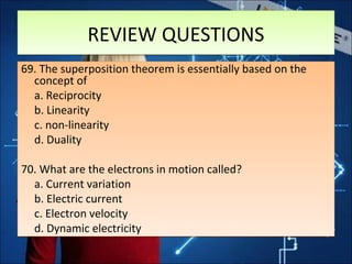 REVIEW QUESTIONSREVIEW QUESTIONS
69. The superposition theorem is essentially based on the
concept of
a. Reciprocity
b. Linearity
c. non-linearity
d. Duality
70. What are the electrons in motion called?
a. Current variation
b. Electric current
c. Electron velocity
d. Dynamic electricity
69. The superposition theorem is essentially based on the
concept of
a. Reciprocity
b. Linearity
c. non-linearity
d. Duality
70. What are the electrons in motion called?
a. Current variation
b. Electric current
c. Electron velocity
d. Dynamic electricity
 