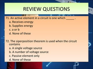 REVIEW QUESTIONSREVIEW QUESTIONS
71. An active element in a circuit is one which _____ .
a. Receives energy
b. Supplies energy
c. a or b
d. None of these
72. The siperposition theorem is used when the circuit
contains
a. A single voltage source
b. A number of voltage source
c. Passive element only
d. None of these
71. An active element in a circuit is one which _____ .
a. Receives energy
b. Supplies energy
c. a or b
d. None of these
72. The siperposition theorem is used when the circuit
contains
a. A single voltage source
b. A number of voltage source
c. Passive element only
d. None of these
 