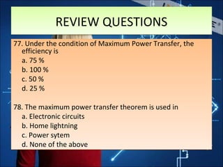 REVIEW QUESTIONSREVIEW QUESTIONS
77. Under the condition of Maximum Power Transfer, the
efficiency is
a. 75 %
b. 100 %
c. 50 %
d. 25 %
78. The maximum power transfer theorem is used in
a. Electronic circuits
b. Home lightning
c. Power sytem
d. None of the above
77. Under the condition of Maximum Power Transfer, the
efficiency is
a. 75 %
b. 100 %
c. 50 %
d. 25 %
78. The maximum power transfer theorem is used in
a. Electronic circuits
b. Home lightning
c. Power sytem
d. None of the above
 