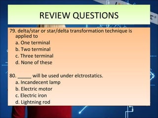 REVIEW QUESTIONSREVIEW QUESTIONS
79. delta/star or star/delta transformation technique is
applied to
a. One terminal
b. Two terminal
c. Three terminal
d. None of these
80. _____ will be used under elctrostatics.
a. Incandecent lamp
b. Electric motor
c. Electric iron
d. Lightning rod
79. delta/star or star/delta transformation technique is
applied to
a. One terminal
b. Two terminal
c. Three terminal
d. None of these
80. _____ will be used under elctrostatics.
a. Incandecent lamp
b. Electric motor
c. Electric iron
d. Lightning rod
 