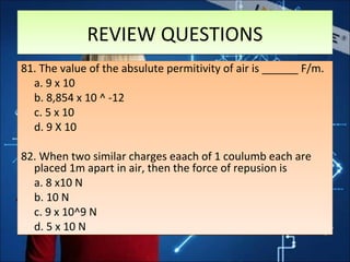 REVIEW QUESTIONSREVIEW QUESTIONS
81. The value of the absulute permitivity of air is ______ F/m.
a. 9 x 10
b. 8,854 x 10 ^ -12
c. 5 x 10
d. 9 X 10
82. When two similar charges eaach of 1 coulumb each are
placed 1m apart in air, then the force of repusion is
a. 8 x10 N
b. 10 N
c. 9 x 10^9 N
d. 5 x 10 N
81. The value of the absulute permitivity of air is ______ F/m.
a. 9 x 10
b. 8,854 x 10 ^ -12
c. 5 x 10
d. 9 X 10
82. When two similar charges eaach of 1 coulumb each are
placed 1m apart in air, then the force of repusion is
a. 8 x10 N
b. 10 N
c. 9 x 10^9 N
d. 5 x 10 N
 