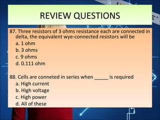 REVIEW QUESTIONSREVIEW QUESTIONS
87. Three resistors of 3 ohms resistance each are connected in
delta, the equivalent wye-connected resistors will be
a. 1 ohm
b. 3 ohms
c. 9 ohms
d. 0.111 ohm
88. Cells are conneted in series when _____ is required
a. High current
b. High voltage
c. High power
d. All of these
87. Three resistors of 3 ohms resistance each are connected in
delta, the equivalent wye-connected resistors will be
a. 1 ohm
b. 3 ohms
c. 9 ohms
d. 0.111 ohm
88. Cells are conneted in series when _____ is required
a. High current
b. High voltage
c. High power
d. All of these
 