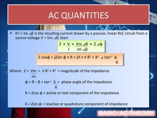 AC QUANTITIESAC QUANTITIES
 If I = Im ∠β is the resulting current drawn by a passive, linear RLC circuit from a
source voltage V = Vm ∠θ, then
Where: Z = Vm = √ R2
+ X2
= magnitude of the impedance
Im
φ = θ – β = tan-1
X = phase angle of the impedance
R
R = Zcos φ = active or real component of the impedance
X = Zsin φ = reactive or quadrature component of impedance
 If I = Im ∠β is the resulting current drawn by a passive, linear RLC circuit from a
source voltage V = Vm ∠θ, then
Where: Z = Vm = √ R2
+ X2
= magnitude of the impedance
Im
φ = θ – β = tan-1
X = phase angle of the impedance
R
R = Zcos φ = active or real component of the impedance
X = Zsin φ = reactive or quadrature component of impedance
Z = V = Vm ∠θ = Z ∠φ
I Im ∠β
Z = V = Vm ∠θ = Z ∠φ
I Im ∠β
Z cosφ + jZsin φ = R + jX = √ R2
+ X2
∠ tan-1
X
R
Z cosφ + jZsin φ = R + jX = √ R2
+ X2
∠ tan-1
X
R
BASIC AC THEORY
 