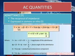 AC QUANTITIESAC QUANTITIES
ADMITTANCE (Y)
 The reciprocal of impedance
 Expressed in siemens or mho (S)
ADMITTANCE (Y)
 The reciprocal of impedance
 Expressed in siemens or mho (S)
Where: Y = Im = √ G2
+ B2
= 1 = magnitude of the admittance
Z
φy = β – θ = φ = tan-1
B = phase angle of the admittance
G
G = Ycos φy = conductive/conductance component
B = Ysin φy = susceptive/susceptance component
Where: Y = Im = √ G2
+ B2
= 1 = magnitude of the admittance
Z
φy = β – θ = φ = tan-1
B = phase angle of the admittance
G
G = Ycos φy = conductive/conductance component
B = Ysin φy = susceptive/susceptance component
Y = Im ∠ β – θ = Y = Ycos φy + jYsin φy = G + jB
Vm
Y = Im ∠ β – θ = Y = Ycos φy + jYsin φy = G + jB
Vm
Y = √ G2
+ B2
∠ tan-1
B
G
Y = √ G2
+ B2
∠ tan-1
B
G
BASIC AC THEORY
 