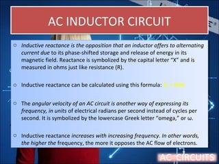 AC INDUCTOR CIRCUITAC INDUCTOR CIRCUIT
o Inductive reactance is the opposition that an inductor offers to alternating
current due to its phase-shifted storage and release of energy in its
magnetic field. Reactance is symbolized by the capital letter “X” and is
measured in ohms just like resistance (R).
o Inductive reactance can be calculated using this formula: XL = 2πfL
o The angular velocity of an AC circuit is another way of expressing its
frequency, in units of electrical radians per second instead of cycles per
second. It is symbolized by the lowercase Greek letter “omega,” or ω.
o Inductive reactance increases with increasing frequency. In other words,
the higher the frequency, the more it opposes the AC flow of electrons.
o Inductive reactance is the opposition that an inductor offers to alternating
current due to its phase-shifted storage and release of energy in its
magnetic field. Reactance is symbolized by the capital letter “X” and is
measured in ohms just like resistance (R).
o Inductive reactance can be calculated using this formula: XL = 2πfL
o The angular velocity of an AC circuit is another way of expressing its
frequency, in units of electrical radians per second instead of cycles per
second. It is symbolized by the lowercase Greek letter “omega,” or ω.
o Inductive reactance increases with increasing frequency. In other words,
the higher the frequency, the more it opposes the AC flow of electrons.
AC CIRCUITS
 