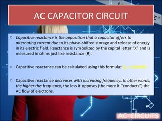 AC CAPACITOR CIRCUITAC CAPACITOR CIRCUIT
o Capacitive reactance is the opposition that a capacitor offers to
alternating current due to its phase-shifted storage and release of energy
in its electric field. Reactance is symbolized by the capital letter “X” and is
measured in ohms just like resistance (R).
o Capacitive reactance can be calculated using this formula: XC = 1/(2πfC)
o Capacitive reactance decreases with increasing frequency. In other words,
the higher the frequency, the less it opposes (the more it “conducts”) the
AC flow of electrons.
o Capacitive reactance is the opposition that a capacitor offers to
alternating current due to its phase-shifted storage and release of energy
in its electric field. Reactance is symbolized by the capital letter “X” and is
measured in ohms just like resistance (R).
o Capacitive reactance can be calculated using this formula: XC = 1/(2πfC)
o Capacitive reactance decreases with increasing frequency. In other words,
the higher the frequency, the less it opposes (the more it “conducts”) the
AC flow of electrons.
AC CIRCUITS
 