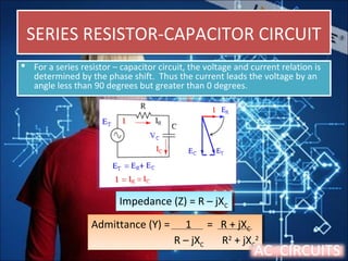 SERIES RESISTOR-CAPACITOR CIRCUITSERIES RESISTOR-CAPACITOR CIRCUIT
 For a series resistor – capacitor circuit, the voltage and current relation is
determined by the phase shift. Thus the current leads the voltage by an
angle less than 90 degrees but greater than 0 degrees.
 For a series resistor – capacitor circuit, the voltage and current relation is
determined by the phase shift. Thus the current leads the voltage by an
angle less than 90 degrees but greater than 0 degrees.
Impedance (Z) = R – jXC
Impedance (Z) = R – jXC
Admittance (Y) = 1 = R + jXC
R – jXC R2
+ jXC
2
Admittance (Y) = 1 = R + jXC
R – jXC R2
+ jXC
2
AC CIRCUITS
 