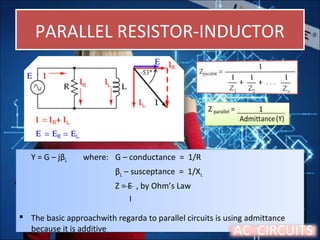 PARALLEL RESISTOR-INDUCTORPARALLEL RESISTOR-INDUCTOR
Y = G – jβL where: G – conductance = 1/R
βL – susceptance = 1/XL
Z = E , by Ohm’s Law
I
 The basic approachwith regarda to parallel circuits is using admittance
because it is additive
Y = G – jβL where: G – conductance = 1/R
βL – susceptance = 1/XL
Z = E , by Ohm’s Law
I
 The basic approachwith regarda to parallel circuits is using admittance
because it is additive AC CIRCUITS
 