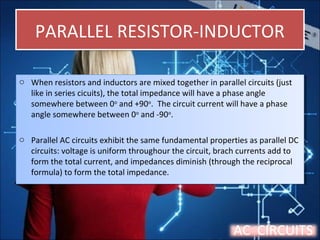 PARALLEL RESISTOR-INDUCTORPARALLEL RESISTOR-INDUCTOR
o When resistors and inductors are mixed together in parallel circuits (just
like in series cicuits), the total impedance will have a phase angle
somewhere between 0o
and +90o
. The circuit current will have a phase
angle somewhere between 0o
and -90o
.
o Parallel AC circuits exhibit the same fundamental properties as parallel DC
circuits: voltage is uniform throughour the circuit, brach currents add to
form the total current, and impedances diminish (through the reciprocal
formula) to form the total impedance.
o When resistors and inductors are mixed together in parallel circuits (just
like in series cicuits), the total impedance will have a phase angle
somewhere between 0o
and +90o
. The circuit current will have a phase
angle somewhere between 0o
and -90o
.
o Parallel AC circuits exhibit the same fundamental properties as parallel DC
circuits: voltage is uniform throughour the circuit, brach currents add to
form the total current, and impedances diminish (through the reciprocal
formula) to form the total impedance.
AC CIRCUITS
 