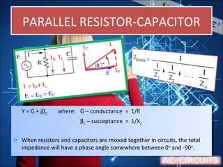 PARALLEL RESISTOR-CAPACITORPARALLEL RESISTOR-CAPACITOR
Y = G + jβC where: G – conductance = 1/R
βC – susceptance = 1/XC
o When resistors and capacitors are mixxed together in circuits, the total
impedance will have a phase angle somewhere between 0o
and -90o
.
Y = G + jβC where: G – conductance = 1/R
βC – susceptance = 1/XC
o When resistors and capacitors are mixxed together in circuits, the total
impedance will have a phase angle somewhere between 0o
and -90o
.
AC CIRCUITS
 