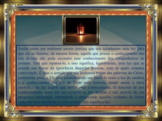 Assim como um ambiente escuro precisa que nós acendamos uma luz para
que ele se ilumine, da mesma forma, aquele que possui o conhecimento das
leis divinas não pode esconder esse conhecimento dos companheiros de
jornada. Terá que repassá-lo, e isso significa, logicamente, uma luz que se
acende nas trevas da ignorância daquelas pessoas, com as quais estamos
convivendo. É esse o sentido que nós podemos retirar das palavras do Cristo,
justamente porque Ele está estabelecendo um paralelo entre a luz da candeia
e o conhecimento das leis de Deus pelo homem, dando assim a ideia
simbólica de luz àquele que detém esse conhecimento. O detentor de tais
conhecimentos sente em seu coração as leis divinas e vai, através de um
progresso intelectual, entendendo e absorvendo aquelas verdades de forma
cada vez mais profunda e, com certeza, isto significa luz.
 