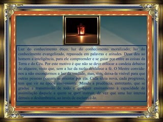 Luz do conhecimento ético; luz do conhecimento moralizado; luz do
conhecimento evangelizado, repassada em palavras e atitudes. Deus deu ao
homem a inteligência, para ele compreender e se guiar por entre as coisas da
Terra e do Céu. Por este motivo é que não se deve colocar a candeia debaixo
do alqueire, visto que, sem a luz da razão desfalece a fé. O Mestre convida-
nos a não escondermos a luz da verdade, mas, sim, deixa-la visível para que
outras pessoas possam se orientar por ela. Cada ideia nova, cada progresso,
tem que vir na época conveniente. Manda a prudência, entretanto, que se
gradue a transmissão de todo e qualquer ensinamento à capacidade de
assimilação daquele a quem se quer instruir, de vez que uma luz intensa
demais o deslumbraria, ao invés de esclarecê-lo.
 