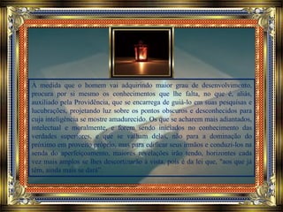 À medida que o homem vai adquirindo maior grau de desenvolvimento,
procura por si mesmo os conhecimentos que lhe falta, no que é, aliás,
auxiliado pela Providência, que se encarrega de guiá-lo em suas pesquisas e
lucubrações, projetando luz sobre os pontos obscuros e desconhecidos para
cuja inteligência se mostre amadurecido. Os que se acharem mais adiantados,
intelectual e moralmente, e forem sendo iniciados no conhecimento das
verdades superiores, e que se valham delas, não para a dominação do
próximo em proveito próprio, mas para edificar seus irmãos e conduzi-los na
senda do aperfeiçoamento, maiores revelações irão tendo, horizontes cada
vez mais amplos se lhes descortinarão à vista, pois é da lei que, "aos que já
têm, ainda mais se dará”.
 