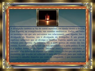 A divulgação também se faz de outras maneiras; em tarefas dentro e fora da
Casa Espírita; na evangelização, nas reuniões mediúnicas. Enfim, em todos
os momentos em que nós estivermos nos relacionando com alguém. Isto é
divulgação da Doutrina; isto é divulgação do Evangelho. É um grande
equívoco acharmos que só divulga a Doutrina Espírita aquele que vai às
tribunas para oratória. As palestras são a parte teórica do ensino das leis
morais. A exteriorização de tudo que nós aprendemos é a parte prática. E esta
é a melhor forma de divulgação. Esconder esses conceitos espirituais, é
esconder a luz debaixo do alqueire que, como vimos, é a luz que não pode ser
escondida, que precisa ser colocada o mais alto possível, para que venha a
iluminar o caminho daqueles que estão na retaguarda, e que necessitam de
uma referência para o despertar espiritual.
 