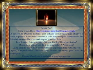 Muita Paz!
Visite o meu Blog: http://espiritual-espiritual.blogspot.com.br
A serviço da Doutrina Espírita; com estudos comentados, cujo objetivo é
levar as pessoas a uma reflexão sobre a vida, buscando pela compreensão das
leis divinas o equilíbrio necessário para uma vida feliz.
Leia Kardec! Estude Kardec! Pratique Kardec! Divulgue Kardec!
O amanhã é sempre um dia a ser conquistado! Pense nisso!
Visite também o meu Site: compartilhando-espiritualidade.webnode.com
Agora, Compartilhando Espiritualidade formou um Grupo para troca de
mensagens.
Compartilhando-espiritualidade@googlegroups.com
 