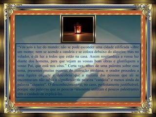 “Vós sois a luz do mundo; não se pode esconder uma cidade edificada sobre
um monte; nem se acende a candeia e se coloca debaixo do alqueire, mas no
velador, e dá luz a todos que estão na casa. Assim resplandeça a vossa luz
diante dos homens, para que vejam as vossas boas obras e glorifiquem a
vosso Pai, que está nos céus.” Certa vez, antes de uma palestra sobre esse
tema, presentes muitas pessoas de instrução mediana, o orador procedeu a
uma ligeira enquete e descobriu que a maioria das pessoas que ali se
encontravam não sabia o significado da palavra “candeia” e menos ainda da
palavra “alqueire”. O desconhecimento é, no caso, perfeitamente justificável,
porque são palavras que as pessoas raramente utilizam e poucos palestrantes
têm o cuidado de explicá-las.
 