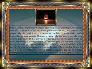 Então, vamos à explicação: Candeia, pequena peça de iluminação, abastecida
com óleo e provida de mecha; usa-se geralmente no alto, pendente de um
prego. Alqueire, recipiente que servia de medida de capacidade, usada
especialmente para cereais. Quando o Cristo fala que não se acende uma
candeia para ocultá-la, Ele convida a todos aqueles que de alguma forma já
tem a experiência e o conhecimento da sua mensagem que possamos divulgá-
la e ajudar a outras pessoas a conhecê-la também na sua profundidade. Cada
um de nós pode ser comparado a um espelho para refletir essa luz de acordo
com o nosso conhecimento. Existem espelhos maiores, que são os grandes
mensageiros da Humanidade a ampliar a divulgação da mensagem do Cristo.
 