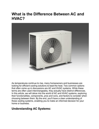 What is the Difference Between AC and
HVAC?
As temperatures continue to rise, many homeowners and businesses are
looking for efficient cooling solutions to beat the heat. Two common options
that often come up in discussions are AC and HVAC systems. While these
terms are often used interchangeably, they actually have distinct differences.
In this article, we will delve into the world of AC and HVAC systems, exploring
their functionalities, components, pros and cons, and factors to consider when
choosing between them. By the end, you'll have a clear understanding of
these cooling systems, enabling you to make an informed decision for your
home or business.
Understanding AC Systems:
 