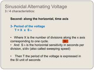 Sinusoidal Alternating Voltage
3 / 4 characteristics:

    Second: along the horizontal, time axis

    3- Period of the voltage
       T=X x Sh

    • Where X is the number of divisions along the x axis
    corresponding to one cycle.
    • And S h is the horizontal sensitivity in seconds per
    division, s/div (also called sweeping speed)

    • Then T the period of the voltage is expressed in
    the SI unit of seconds
 