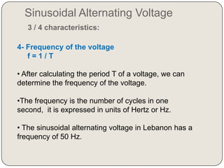 Sinusoidal Alternating Voltage
   3 / 4 characteristics:

4- Frequency of the voltage
   f=1/T

• After calculating the period T of a voltage, we can
determine the frequency of the voltage.

•The frequency is the number of cycles in one
second, it is expressed in units of Hertz or Hz.

• The sinusoidal alternating voltage in Lebanon has a
frequency of 50 Hz.
 