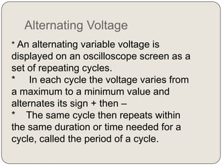 Alternating Voltage
* An alternating variable voltage is
displayed on an oscilloscope screen as a
set of repeating cycles.
* In each cycle the voltage varies from
a maximum to a minimum value and
alternates its sign + then –
* The same cycle then repeats within
the same duration or time needed for a
cycle, called the period of a cycle.
 