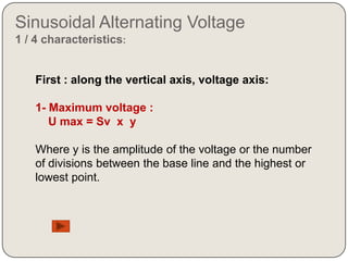 Sinusoidal Alternating Voltage
1 / 4 characteristics:


    First : along the vertical axis, voltage axis:

    1- Maximum voltage :
       U max = Sv x y

    Where y is the amplitude of the voltage or the number
    of divisions between the base line and the highest or
    lowest point.
 