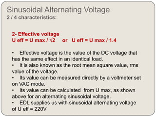 Sinusoidal Alternating Voltage
2 / 4 characteristics:


  2- Effective voltage
  U eff = U max / 2 or U eff = U max / 1.4

  • Effective voltage is the value of the DC voltage that
  has the same effect in an identical load.
  • It is also known as the root mean square value, rms
  value of the voltage.
  • Its value can be measured directly by a voltmeter set
  on VAC mode.
  • Its value can be calculated from U max, as shown
  above for an alternating sinusoidal voltage.
  • EDL supplies us with sinusoidal alternating voltage
  of U eff = 220V
 