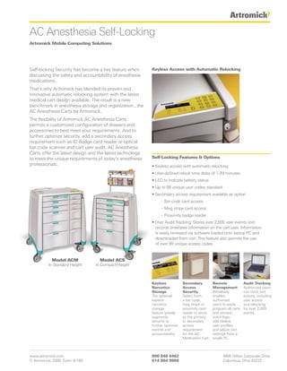 AC Anesthesia Self-Locking
Artromick Mobile Computing Solutions




Self-locking Security has become a key feature when       Keyless Access with Automatic Relocking
discussing the safety and accountability of anesthesia
medications.
That’s why Artromick has blended its proven and
innovative automatic relocking system with the latest
medical cart design available. The result is a new
benchmark in anesthesia storage and organization...the
AC Anesthesia Carts by Artromick.
The flexibility of Artromick AC Anesthesia Carts
permits a customized configuration of drawers and
accessories to best meet your requirements. And to
further optimize security, add a secondary access
requirement such as ID Badge card reader or optical
bar code scanner and cart user audit. AC Anesthesia
Carts offer the latest design and the latest technology
to meet the unique requirements of today’s anesthesia     Self-Locking Features & Options
professionals.                                            • Keyless access with automatic relocking
                                                          • User-defined relock time delay of 1-99 minutes
                                                          • LED to indicate battery status
                                                          • Up to 99 unique user codes standard
                                                          • Secondary access requirement available as option
                                                                - Bar code card access
                                                                - Mag stripe card access
                                                                - Proximity badge reader
                                                          • User Audit Tracking: Stores over 2,000 user events and
                                                            records time/date information on the cart user. Information
                                                            is easily reviewed via software loaded onto laptop PC and
                                                            downloaded from cart. This feature also permits the use
                                                            of over 99 unique access codes.


           Model ACM               Model ACS
         In Standard Height     In Compact Height



                                                          Keyless            Secondary          Remote              Audit Tracking
                                                          Narcotics          Access             Management          Authorized users
                                                          Storage            Security           Wirelessly          can track cart
                                                          The optional       Select from        enables             activity, including
                                                          keyless            a bar code,        authorized          user access
                                                          narcotics          mag stripe or      users to easily     and relocking
                                                          storage            proximity card     program all carts   for over 2,000
                                                          feature greatly    reader to serve    and retrieve        events.
                                                          augments           as the primary     event logs,
                                                          security to        or secondary       add /delete
                                                          further optimize   access             user profiles
                                                          control and        requirement        and adjust cart
                                                          accountability.    for the AC         settings from a
                                                                             Medication Cart.   single PC.




www.artromick.com                                         800 848 6462                                4800 Hilton Corporate Drive
© Artromick, 2009 Form A-160                              614 864 9966                                Columbus, Ohio 43232
 
