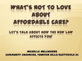 What’s not to Love about Affordable Care?Let’s Talk about How the New Law Affects You! Michelle Melchiorre  Community Organizer, Fountain Hills/Scottsdale AZ 