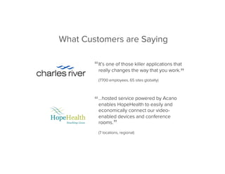 “
”
“
”
It’s one of those killer applications that
really changes the way that you work.
(7700 employees, 65 sites globally)
…hosted service powered by Acano
enables HopeHealth to easily and
economically connect our video-
enabled devices and conference
rooms.
(7 locations, regional)
What Customers are Saying
 