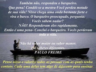 Também não, respondeu o barqueiro. Que pena! Condói-se a mestra-Você perdeu metade de sua vida! Nisso chega uma onda bastante forte e vira o barco. O barqueiro preocupado, pergunta: Vocês sabem nadar? NÃO! Responderam eles rapidamente. Então é uma pena- Conclui o barqueiro. Vocês perderam toda a vida. Não há saber maior ou saber menor. Há saberes diferentes. PAULO FREIRE Pense nisso e valorize todas as pessoas com as quais tenha contato. Cada uma delas tem algo de diferente para ensinar . .