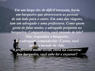 Em um largo rio, de difícil travessia, havia um barqueiro que atravessava as pessoas de um lado para o outro. Em uma das viagens, iam um advogado e uma professora. Como quem gosta de falar muito, o advogado pergunta ao barqueiro: Companheiro, você entende de leis? Não, respondeu o barqueiro. E o advogado compadecido: É pena, você perdeu metade da vida. A professora muito social, entra na conversa: Seu barqueiro, você sabe ler e escrever? 
