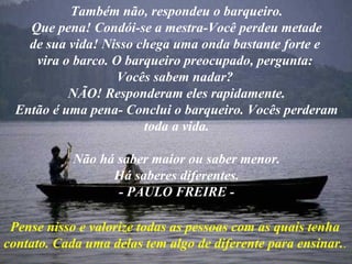 Também não, respondeu o barqueiro. Que pena! Condói-se a mestra-Você perdeu metade de sua vida! Nisso chega uma onda bastante forte e  vira o barco. O barqueiro preocupado, pergunta:  Vocês sabem nadar?  NÃO! Responderam eles rapidamente. Então é uma pena- Conclui o barqueiro. Vocês perderam toda a vida. Não há saber maior ou saber menor. Há saberes diferentes. - PAULO FREIRE - Pense nisso e valorize todas as pessoas com as quais tenha contato. Cada uma delas tem algo de diferente para ensinar. . 