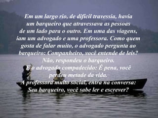 Em um largo rio, de difícil travessia, havia um barqueiro que atravessava as pessoas de um lado para o outro. Em uma das viagens, iam um advogado e uma professora. Como quem gosta de falar muito, o advogado pergunta ao barqueiro: Companheiro, você entende de leis? Não, respondeu o barqueiro. E o advogado compadecido: É pena, você perdeu metade da vida. A professora muito social, entra na conversa: Seu barqueiro, você sabe ler e escrever? 