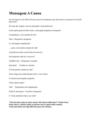 Mensagem A Canoa
Em um largo rio, de difícil travessia, havia um barqueiro que atravessava as pessoas de um lado
para outro.
Em uma das viagens, iam um advogado e uma professora.
Como quem gosta de falar muito, o advogado pergunta ao barqueiro:
Companheiro, você entende de leis?
Não a Responde o barqueiro.
E o advogado compadecido:
É pena, você perdeu metade da vida!
A professora muito social entra na conversa:
Seu barqueiro sabe ler e escrever?
Também não r Responde o remador.
Que pena! Condoi-se a mestra!
Q Você perdeu metade da vida!
Nisso chega uma onda bastante forte e vira o barco.
O canoeiro preocupado, pergunta:
Vocês sabem nadar?
Não! Respondem eles rapidamente.
Então é uma pena e Concluiu o barqueiro
E Vocês perderam toda a sua vida!”
"Não há saber mais ou saber menos: Há saberes diferentes!" Paulo Freire
Pense nisso e valorize todas as pessoas com as quais tenha contato.
Cada uma delas tem algo diferente para nos ensinar...