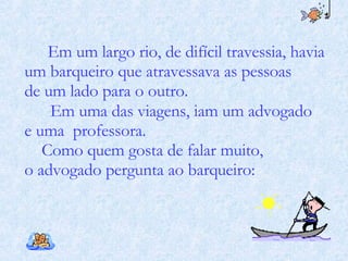 Em um largo rio, de difícil travessia, havia um barqueiro que atravessava as pessoas de um lado para o outro.  Em uma das viagens, iam um advogado  e uma  professora. Como quem gosta de falar muito,  o advogado pergunta ao barqueiro:  