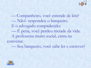 —  Companheiro, você entende de leis? —  Não!- respondeu o barqueiro. E o advogado compadecido: —  É pena, você perdeu metade da vida. A professora muito social, entra na conversa: —  Seu barqueiro, você sabe ler e escrever? 