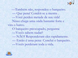 — Também não, respondeu o barqueiro. —  Que pena! Condói-se a mestra . — Você perdeu metade de sua vida!  Nisso chega uma onda bastante forte e  vira o barco.  O barqueiro preocupado, pergunta:  — Vocês sabem nadar?  —  NÃO! Responderam eles rapidamente. —  Então é uma pena- Conclui o barqueiro.  — Vocês perderam toda a vida. 