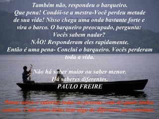 Também não, respondeu o barqueiro. Que pena! Condói-se a mestra-Você perdeu metade de sua vida! Nisso chega uma onda bastante forte e  vira o barco. O barqueiro preocupado, pergunta:  Vocês sabem nadar?  NÃO! Responderam eles rapidamente. Então é uma pena- Conclui o barqueiro. Vocês perderam toda a vida. Não há saber maior ou saber menor. Há saberes diferentes. PAULO FREIRE Pense nisso e valorize todas as pessoas com as quais tenha contato. Cada uma delas tem algo de diferente para ensinar. . 