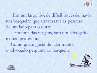Em um largo rio, de difícil travessia, havia um barqueiro que atravessava as pessoas de um lado para o outro.  Em uma das viagens, iam um advogado  e uma  professora. Como quem gosta de falar muito,  o advogado pergunta ao barqueiro:  
