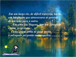 Em um largo rio, de difícil travessia, havia
um barqueiro que atravessava as pessoas
de um lado para o outro.
    Em uma das viagens, iam um advogado
e uma professora.
   Como quem gosta de falar muito,
o advogado pergunta ao barqueiro:
 