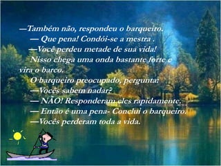 —Também não, respondeu o barqueiro.
   — Que pena! Condói-se a mestra .
   —Você perdeu metade de sua vida!
   Nisso chega uma onda bastante forte e
vira o barco.
   O barqueiro preocupado, pergunta:
   —Vocês sabem nadar?
   — NÃO! Responderam eles rapidamente.
   — Então é uma pena- Conclui o barqueiro.
   —Vocês perderam toda a vida.
 