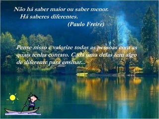 Não há saber maior ou saber menor.
 Há saberes diferentes.
                   (Paulo Freire)


Pense nisso e valorize todas as pessoas com as
quais tenha contato. Cada uma delas tem algo
de diferente para ensinar...
 