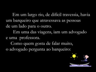 Em um largo rio, de difícil travessia, havia
um barqueiro que atravessava as pessoas
de um lado para o outro.
    Em uma das viagens, iam um advogado
e uma professora.
   Como quem gosta de falar muito,
o advogado pergunta ao barqueiro:
 