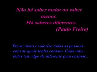 Não há saber maior ou saber
           menor.
    Há saberes diferentes.
                        (Paulo Freire)


Pense nisso e valorize todas as pessoas
com as quais tenha contato. Cada uma
delas tem algo de diferente para ensinar...
 